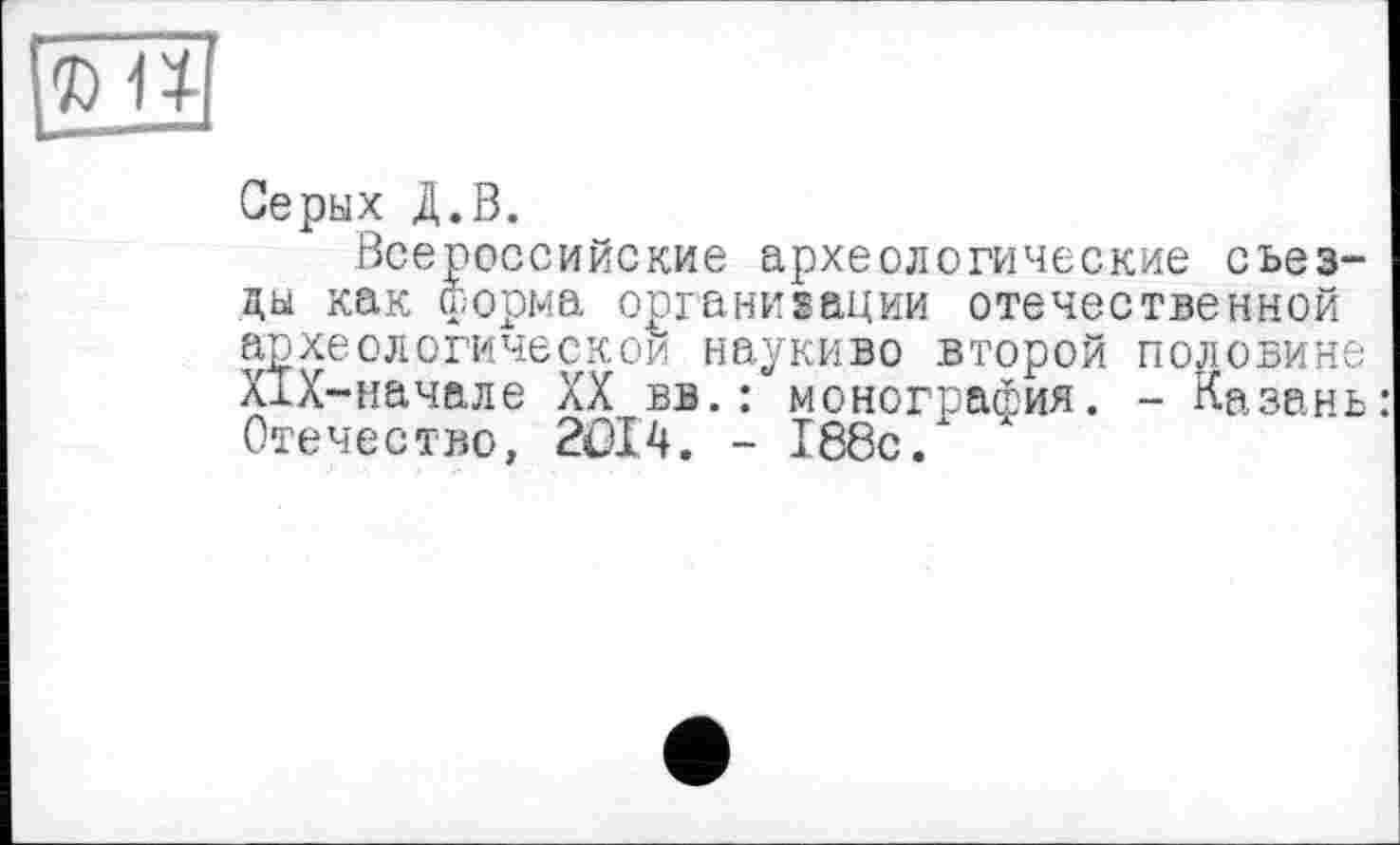 ﻿Серых Д.В.
Всероссийские археологические съезды как форма организации отечественной археологической наукиво второй половине ХЇХ-начале XX вв.: монография. - Казань Отечество, 2ÖI4. - 188с/